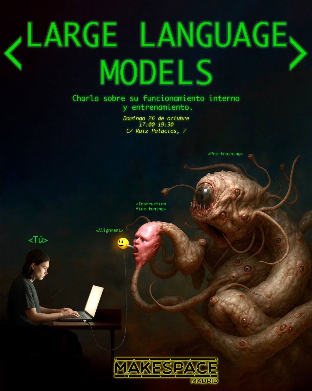 (A black poster with neon green text. Heading reads:)
LARGE LANGUAGE MODELS 

Charla sobre so funcionamiento interno y entrenamiento. 

(in English, loosely: 'Talk about internal functioning and training.') 

        &nbsp;
  
        &nbsp;
  
Domingo 26 de octubre 

17:00-19:30 

C/ Ruiz Palacios, 7 

        &nbsp;
  
        &nbsp;
  
(Image below:) 

        &nbsp;
  
On the left is 'Tú' ('You' in English); depicting a White-Latin looking androgynous human with black hair starying vacantly at a computer screen.

Second from the left, hiding behind the screen with laptop cable-link ignored- 'Alignment'; depicted as a bright yellow orb with a smiley face emoji beaming out of it.

In the center of the image- 'Instruction fine-tuning' depicted as a hideous, pink-but-cleanly-swollen, lumpy weird pork-steak looking human demon face.

        &nbsp;
  
        &nbsp;
  
Taking up most of the right side of the image-

        &nbsp;
  
'Pre-training' depicted as a horrifying, scaled, slimy-but-clean, lumpy, fleshy, snake-squid-like, multi-eyed & tentacled gnashing beast-creature with a marginally larger single center eye & mouth. The mouth is flexed downward. It is dark inside, but it has hidden sharp edges. (Are they tentacles or teeth? 😅😭) Adjacent to the 3 smaller 'tentacle eyes' framing the main mouth sits the horrifying central eye. It is red and tense at the seams, brown orb with vertical gash-like black pupil like a dark invert of the Eye of Sauron. There are uneasy red fleshy fingers peeling upward from its lower lip. (Are they eyelashes or tentacles or teeth? 😣😭😭) Emanating from the right side of the demon's snake-bodies is a pithy appendage that morphs into the top of the 'Instruction fine-tuning' demon-head pork man's head. The chin of the head blends downward into another snake-worm-tentacle that snakes away into barely-discernabel darkness behind the demon-creatures.

        &nbsp;
  
        &nbsp;
  
        In the darkness at the bottom of the poster are black words, outlined in golden light. The light says 'MAKESPACE Madrid'.